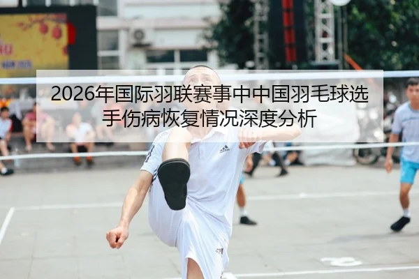 2026年国际羽联赛事中中国羽毛球选手伤病恢复情况深度分析