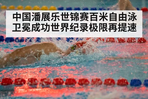中国潘展乐世锦赛百米自由泳卫冕成功世界纪录极限再提速