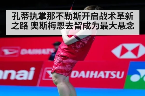 孔蒂执掌那不勒斯开启战术革新之路 奥斯梅恩去留成为最大悬念